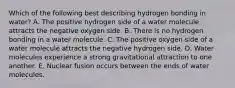 Which of the following best describing hydrogen bonding in water? A. The positive hydrogen side of a water molecule attracts the negative oxygen side. B. There is no hydrogen bonding in a water molecule. C. The positive oxygen side of a water molecule attracts the negative hydrogen side. D. Water molecules experience a strong gravitational attraction to one another. E. Nuclear fusion occurs between the ends of water molecules.