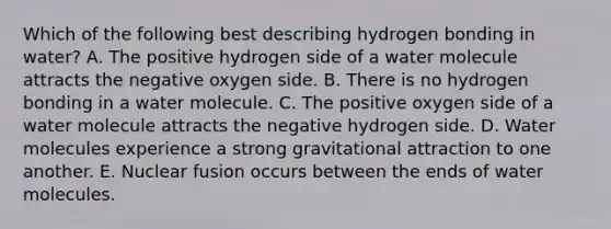 Which of the following best describing hydrogen bonding in water? A. The positive hydrogen side of a water molecule attracts the negative oxygen side. B. There is no hydrogen bonding in a water molecule. C. The positive oxygen side of a water molecule attracts the negative hydrogen side. D. Water molecules experience a strong gravitational attraction to one another. E. Nuclear fusion occurs between the ends of water molecules.