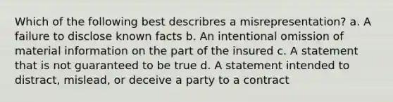 Which of the following best describres a misrepresentation? a. A failure to disclose known facts b. An intentional omission of material information on the part of the insured c. A statement that is not guaranteed to be true d. A statement intended to distract, mislead, or deceive a party to a contract