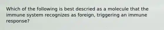 Which of the following is best descried as a molecule that the immune system recognizes as foreign, triggering an immune response?