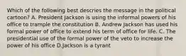 Which of the following best descries the message in the political cartoon? A. President Jackson is using the informal powers of his office to trample the constitution B. Andrew Jackson has used his formal power of office to extend his term of office for life. C. The presidential use of the formal power of the veto to increase the power of his office D.Jackson is a tyrant