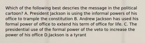 Which of the following best descries the message in the political cartoon? A. President Jackson is using the informal <a href='https://www.questionai.com/knowledge/kKSx9oT84t-powers-of' class='anchor-knowledge'>powers of</a> his office to trample the constitution B. Andrew Jackson has used his formal power of office to extend his term of office for life. C. The presidential use of the formal power of the veto to increase the power of his office D.Jackson is a tyrant