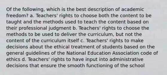 Of the following, which is the best description of academic freedom? a. Teachers' rights to choose both the content to be taught and the methods used to teach the content based on their professional judgment b. Teachers' rights to choose the methods to be used to deliver the curriculum, but not the content of the curriculum itself c. Teachers' rights to make decisions about the ethical treatment of students based on the general guidelines of the National Education Association code of ethics d. Teachers' rights to have input into administrative decisions that ensure the smooth functioning of the school