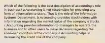 Which of the following is the best description of accounting's role in business? a.Accounting is not responsible for providing any form of information to users. That is the role of the Information Systems Department. b.Accounting provides stockholders with information regarding the market value of the company's stocks. c.Accounting provides information to managers to operate the business and to other users to make decisions regarding the economic condition of the company. d.Accounting helps in decreasing the credit risk of the company.