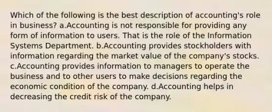 Which of the following is the best description of accounting's role in business? a.Accounting is not responsible for providing any form of information to users. That is the role of the Information Systems Department. b.Accounting provides stockholders with information regarding the market value of the company's stocks. c.Accounting provides information to managers to operate the business and to other users to make decisions regarding the economic condition of the company. d.Accounting helps in decreasing the credit risk of the company.