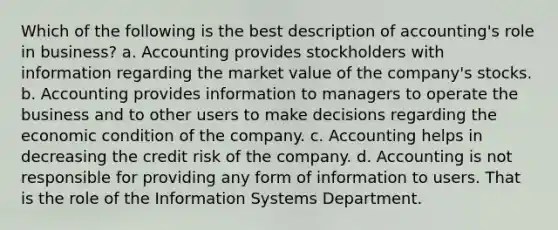 Which of the following is the best description of accounting's role in business? a. Accounting provides stockholders with information regarding the market value of the company's stocks. b. Accounting provides information to managers to operate the business and to other users to make decisions regarding the economic condition of the company. c. Accounting helps in decreasing the credit risk of the company. d. Accounting is not responsible for providing any form of information to users. That is the role of the Information Systems Department.