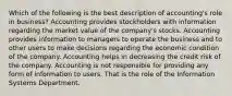 Which of the following is the best description of accounting's role in business? Accounting provides stockholders with information regarding the market value of the company's stocks. Accounting provides information to managers to operate the business and to other users to make decisions regarding the economic condition of the company. Accounting helps in decreasing the credit risk of the company. Accounting is not responsible for providing any form of information to users. That is the role of the Information Systems Department.