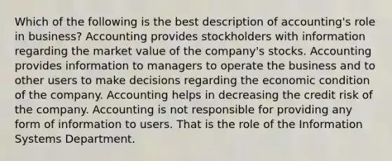 Which of the following is the best description of accounting's role in business? Accounting provides stockholders with information regarding the market value of the company's stocks. Accounting provides information to managers to operate the business and to other users to make decisions regarding the economic condition of the company. Accounting helps in decreasing the credit risk of the company. Accounting is not responsible for providing any form of information to users. That is the role of the Information Systems Department.