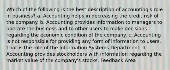 Which of the following is the best description of accounting's role in business? a. Accounting helps in decreasing the credit risk of the company. b. Accounting provides information to managers to operate the business and to other users to make decisions regarding the economic condition of the company. c. Accounting is not responsible for providing any form of information to users. That is the role of the Information Systems Department. d. Accounting provides stockholders with information regarding the market value of the company's stocks. Feedback Area