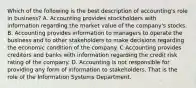 Which of the following is the best description of accounting's role in business? A. Accounting provides stockholders with information regarding the market value of the company's stocks. B. Accounting provides information to managers to operate the business and to other stakeholders to make decisions regarding the economic condition of the company. C Accounting provides creditors and banks with information regarding the credit risk rating of the company. D. Accounting is not responsible for providing any form of information to stakeholders. That is the role of the Information Systems Department.