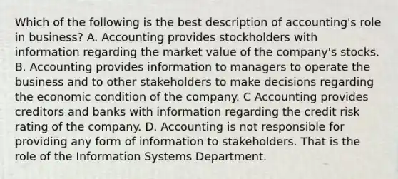 Which of the following is the best description of accounting's role in business? A. Accounting provides stockholders with information regarding the market value of the company's stocks. B. Accounting provides information to managers to operate the business and to other stakeholders to make decisions regarding the economic condition of the company. C Accounting provides creditors and banks with information regarding the credit risk rating of the company. D. Accounting is not responsible for providing any form of information to stakeholders. That is the role of the Information Systems Department.