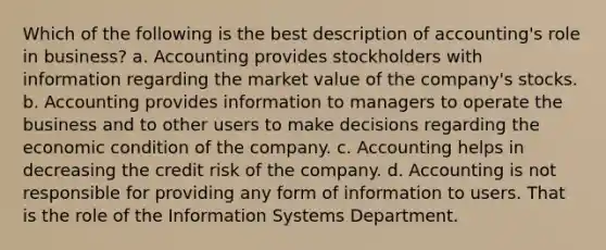 Which of the following is the best description of accounting's role in business? a. Accounting provides stockholders with information regarding the market value of the company's stocks. b. Accounting provides information to managers to operate the business and to other users to make decisions regarding the economic condition of the company. ﻿﻿﻿c. Accounting helps in decreasing the credit risk of the company. ﻿﻿﻿d. Accounting is not responsible for providing any form of information to users. That is the role of the Information Systems Department.