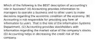 Which of the following is the BEST description of accounting's role in business? (A) Accounting provides information to managers to operate a business and to other users to make decisions regarding the economic condition of the economy. (B) Accounting is not responsible for providing any form of information to users. That is the role of the Information Systems Department. (C) Accounting provides stockholders with information regarding the market value of the company's stocks. (D) Accounting helps in decreasing the credit risk of the company.