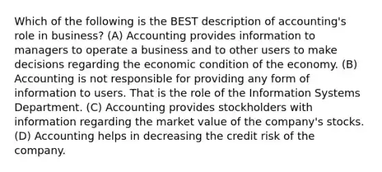 Which of the following is the BEST description of accounting's role in business? (A) Accounting provides information to managers to operate a business and to other users to make decisions regarding the economic condition of the economy. (B) Accounting is not responsible for providing any form of information to users. That is the role of the Information Systems Department. (C) Accounting provides stockholders with information regarding the market value of the company's stocks. (D) Accounting helps in decreasing the credit risk of the company.