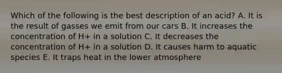 Which of the following is the best description of an acid? A. It is the result of gasses we emit from our cars B. It increases the concentration of H+ in a solution C. It decreases the concentration of H+ in a solution D. It causes harm to aquatic species E. It traps heat in the lower atmosphere