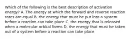 Which of the following is the best description of activation energy? A. The energy at which the forward and reverse reaction rates are equal B. the energy that must be put into a system before a reaction can take place C. the energy that is released when a molecular orbital forms D. the energy that must be taken out of a system before a reaction can take place