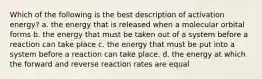 Which of the following is the best description of activation energy? a. the energy that is released when a molecular orbital forms b. the energy that must be taken out of a system before a reaction can take place c. the energy that must be put into a system before a reaction can take place. d. the energy at which the forward and reverse reaction rates are equal