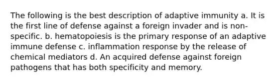 The following is the best description of adaptive immunity a. It is the first line of defense against a foreign invader and is non- specific. b. hematopoiesis is the primary response of an adaptive immune defense c. inflammation response by the release of chemical mediators d. An acquired defense against foreign pathogens that has both specificity and memory.