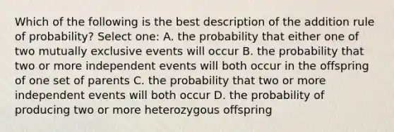 Which of the following is the best description of the addition rule of probability? Select one: A. the probability that either one of two mutually exclusive events will occur B. the probability that two or more independent events will both occur in the offspring of one set of parents C. the probability that two or more independent events will both occur D. the probability of producing two or more heterozygous offspring