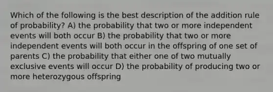 Which of the following is the best description of the addition rule of probability? A) the probability that two or more independent events will both occur B) the probability that two or more independent events will both occur in the offspring of one set of parents C) the probability that either one of two mutually exclusive events will occur D) the probability of producing two or more heterozygous offspring