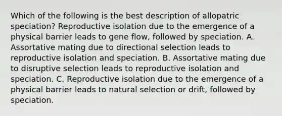 Which of the following is the best description of allopatric speciation? Reproductive isolation due to the emergence of a physical barrier leads to gene flow, followed by speciation. A. Assortative mating due to directional selection leads to reproductive isolation and speciation. B. Assortative mating due to disruptive selection leads to reproductive isolation and speciation. C. Reproductive isolation due to the emergence of a physical barrier leads to natural selection or drift, followed by speciation.