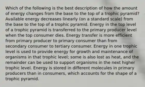 Which of the following is the best description of how the amount of energy changes from the base to the top of a trophic pyramid? Available energy decreases linearly (on a standard scale) from the base to the top of a trophic pyramid. Energy in the top level of a trophic pyramid is transferred to the primary producer level when the top consumer dies. Energy transfer is more efficient from primary producer to primary consumer than from secondary consumer to tertiary consumer. Energy in one trophic level is used to provide energy for growth and maintenance of organisms in that trophic level; some is also lost as heat, and the remainder can be used to support organisms in the next higher trophic level. Energy is stored in different molecules in primary producers than in consumers, which accounts for the shape of a trophic pyramid.