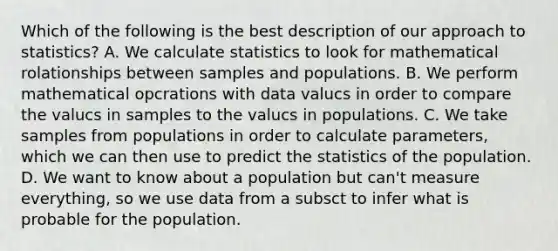 Which of the following is the best description of our approach to statistics? A. We calculate statistics to look for mathematical rolationships between samples and populations. B. We perform mathematical opcrations with data valucs in order to compare the valucs in samples to the valucs in populations. C. We take samples from populations in order to calculate parameters, which we can then use to predict the statistics of the population. D. We want to know about a population but can't measure everything, so we use data from a subsct to infer what is probable for the population.