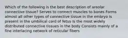 Which of the following is the best description of areolar connective tissue? Serves to connect muscles to bones Forms almost all other types of connective tissue in the embryo Is present in the umbilical cord of fetus Is the most widely distributed connective tissues in the body Consists mainly of a fine interlacing network of reticular fibers