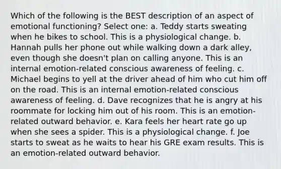 Which of the following is the BEST description of an aspect of emotional functioning? Select one: a. Teddy starts sweating when he bikes to school. This is a physiological change. b. Hannah pulls her phone out while walking down a dark alley, even though she doesn't plan on calling anyone. This is an internal emotion-related conscious awareness of feeling. c. Michael begins to yell at the driver ahead of him who cut him off on the road. This is an internal emotion-related conscious awareness of feeling. d. Dave recognizes that he is angry at his roommate for locking him out of his room. This is an emotion-related outward behavior. e. Kara feels her heart rate go up when she sees a spider. This is a physiological change. f. Joe starts to sweat as he waits to hear his GRE exam results. This is an emotion-related outward behavior.