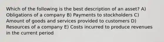 Which of the following is the best description of an asset? A) Obligations of a company B) Payments to stockholders C) Amount of goods and services provided to customers D) Resources of a company E) Costs incurred to produce revenues in the current period