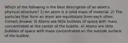 Which of the following is the best description of an atom's physical structure? 1) An atom is a solid mass of material. 2) The particles that form an atom are equidistant from each other. Correct Answer 3) Atoms are little bubbles of space with mass concentrated at the center of the bubble. 4) Atoms are little bubbles of space with mass concentrated on the outside surface of the bubble.