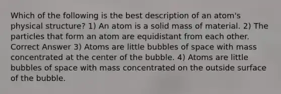 Which of the following is the best description of an atom's physical structure? 1) An atom is a solid mass of material. 2) The particles that form an atom are equidistant from each other. Correct Answer 3) Atoms are little bubbles of space with mass concentrated at the center of the bubble. 4) Atoms are little bubbles of space with mass concentrated on the outside surface of the bubble.