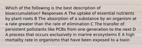 Which of the following is the best description of bioaccumulation? Responses A The uptake of essential nutrients by plant roots B The absorption of a substance by an organism at a rate greater than the rate of elimination C The transfer of persistent pollutants like PCBs from one generation to the next D A process that occurs exclusively in marine ecosystems E A high mortality rate in organisms that have been exposed to a toxin