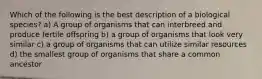 Which of the following is the best description of a biological species? a) A group of organisms that can interbreed and produce fertile offspring b) a group of organisms that look very similar c) a group of organisms that can utilize similar resources d) the smallest group of organisms that share a common ancestor