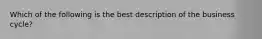 Which of the following is the best description of the business cycle?