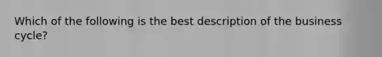 Which of the following is the best description of the business cycle?