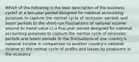 Which of the following is the best description of the business cycle? a) a ten-year period designed for national accounting purposes to capture the normal cycle of recession periods and boom periods b) the short-run fluctuations of national income around its trend value c) a five-year period designed for national accounting purposes to capture the normal cycle of recession periods and boom periods d) the fluctuations of one country's national income in comparison to another country's national income e) the normal cycle of profits and losses by producers in the economy