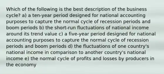 Which of the following is the best description of the business cycle? a) a ten-year period designed for national accounting purposes to capture the normal cycle of recession periods and boom periods b) the short-run fluctuations of national income around its trend value c) a five-year period designed for national accounting purposes to capture the normal cycle of recession periods and boom periods d) the fluctuations of one country's national income in comparison to another country's national income e) the normal cycle of profits and losses by producers in the economy