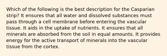 Which of the following is the best description for the Casparian strip? It ensures that all water and dissolved substances must pass through a cell membrane before entering the <a href='https://www.questionai.com/knowledge/k1HVFq17mo-vascular-tissue' class='anchor-knowledge'>vascular tissue</a>. It aids in the uptake of nutrients. It ensures that all minerals are absorbed from the soil in equal amounts. It provides energy for the active transport of minerals into the vascular tissue from the cortex.