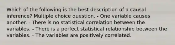 Which of the following is the best description of a causal inference? Multiple choice question. - One variable causes another. - There is no statistical correlation between the variables. - There is a perfect statistical relationship between the variables. - The variables are positively correlated.