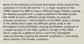 which of the following is the best description of the cause of the symptoms of sickle-cell anemia ? a. a single mutation in the mRNA causes the DNA to have a different shape thereby causing the disease symptoms b. a single mutation in the DNA causes the mRNA to have a different shape thereby causing the diseases symptoms c. two mutations in the DNA cause a change in the mRNA which codes for different amino acids in the hemoglobin molecule thereby causing the disease symptoms d. a single mutation in the DNA causes a change in the mRNA which codes for a different amino acid in the hemoglobin molecule thereby causing the disease symptoms e. none of the above explains the disease symptoms