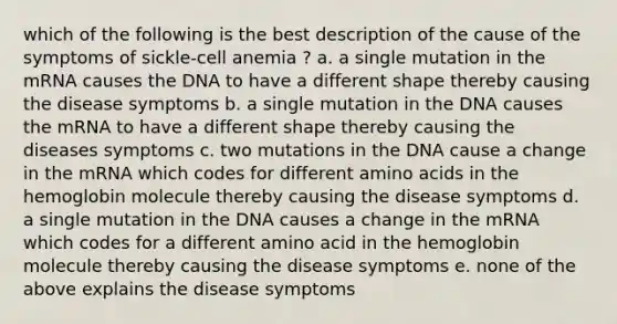 which of the following is the best description of the cause of the symptoms of sickle-cell anemia ? a. a single mutation in the mRNA causes the DNA to have a different shape thereby causing the disease symptoms b. a single mutation in the DNA causes the mRNA to have a different shape thereby causing the diseases symptoms c. two mutations in the DNA cause a change in the mRNA which codes for different amino acids in the hemoglobin molecule thereby causing the disease symptoms d. a single mutation in the DNA causes a change in the mRNA which codes for a different amino acid in the hemoglobin molecule thereby causing the disease symptoms e. none of the above explains the disease symptoms