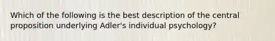 Which of the following is the best description of the central proposition underlying Adler's individual psychology?