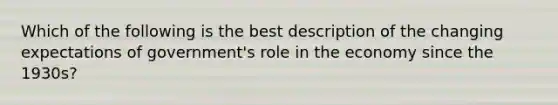 Which of the following is the best description of the changing expectations of government's role in the economy since the 1930s?