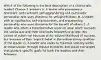 Which of the following is the best description of a charismatic leader? Choose 3 answers A. A leader who possesses a dominant, self-centered, self-aggrandizing and narcissistic personality who uses charisma for self-glorification. B. A leader with an egalitarian, self-transcendent, and empowering personality who uses charisma for the benefit of others C. A leader who offers a transformative vision or ideal which exceeds the status quo and then convinces followers to accept this course of action not because of its rational likelihood of success, but because of their implicit belief in the extraordinary qualities of the leader. D. A leader who seeks to maintain stability within an organization through regular economic and social exchanges that achieve specific goals for both the leaders and their followers