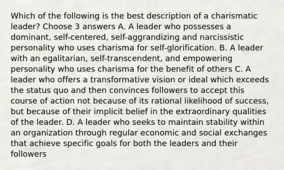 Which of the following is the best description of a charismatic leader? Choose 3 answers A. A leader who possesses a dominant, self-centered, self-aggrandizing and narcissistic personality who uses charisma for self-glorification. B. A leader with an egalitarian, self-transcendent, and empowering personality who uses charisma for the benefit of others C. A leader who offers a transformative vision or ideal which exceeds the status quo and then convinces followers to accept this course of action not because of its rational likelihood of success, but because of their implicit belief in the extraordinary qualities of the leader. D. A leader who seeks to maintain stability within an organization through regular economic and social exchanges that achieve specific goals for both the leaders and their followers