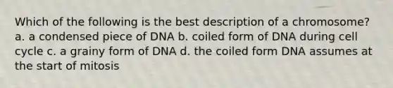 Which of the following is the best description of a chromosome? a. a condensed piece of DNA b. coiled form of DNA during <a href='https://www.questionai.com/knowledge/keQNMM7c75-cell-cycle' class='anchor-knowledge'>cell cycle</a> c. a grainy form of DNA d. the coiled form DNA assumes at the start of mitosis