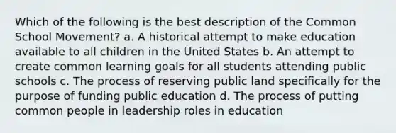 Which of the following is the best description of the Common School Movement? a. A historical attempt to make education available to all children in the United States b. An attempt to create common learning goals for all students attending public schools c. The process of reserving public land specifically for the purpose of funding public education d. The process of putting common people in leadership roles in education