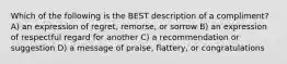 Which of the following is the BEST description of a compliment? A) an expression of regret, remorse, or sorrow B) an expression of respectful regard for another C) a recommendation or suggestion D) a message of praise, flattery, or congratulations