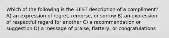 Which of the following is the BEST description of a compliment? A) an expression of regret, remorse, or sorrow B) an expression of respectful regard for another C) a recommendation or suggestion D) a message of praise, flattery, or congratulations